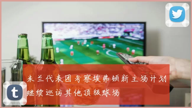 米兰代表团考察埃弗顿新主场计划继续巡访其他顶级球场