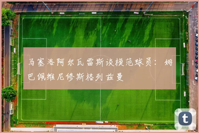 马塞洛阿尔瓦雷斯谈模范球员：姆巴佩维尼修斯格列兹曼