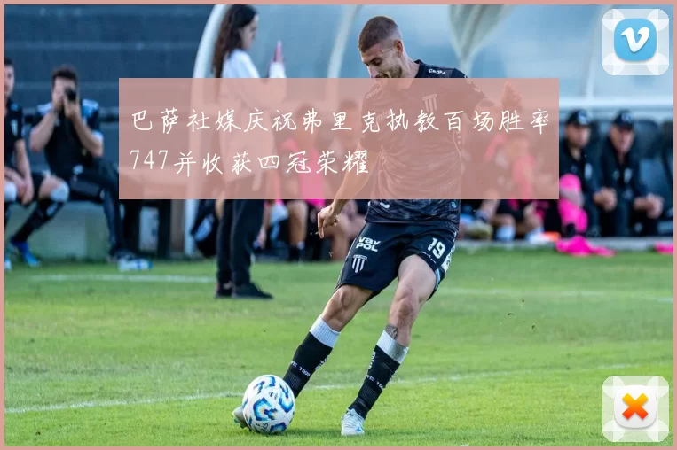 巴萨社媒庆祝弗里克执教百场胜率747并收获四冠荣耀
