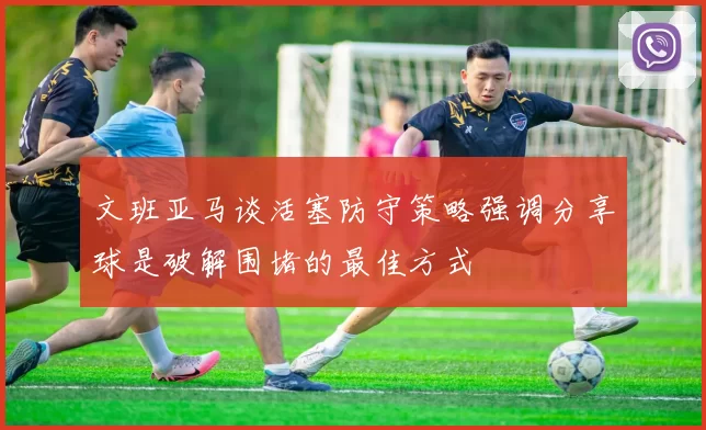 文班亚马谈活塞防守策略强调分享球是破解围堵的最佳方式