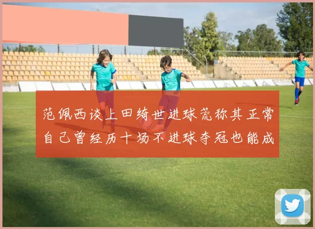 范佩西谈上田绮世进球荒称其正常自己曾经历十场不进球夺冠也能成功