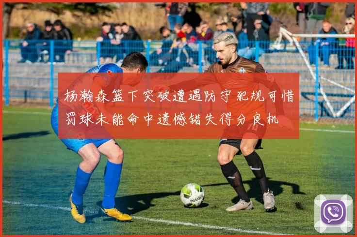 杨瀚森篮下突破遭遇防守犯规可惜罚球未能命中遗憾错失得分良机