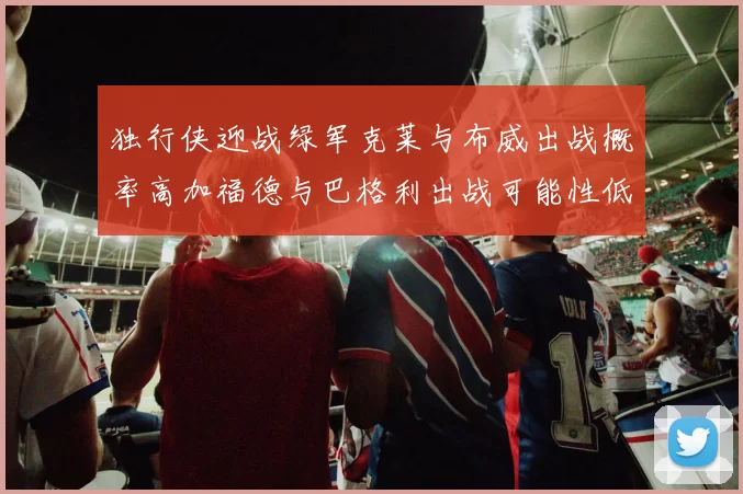 独行侠迎战绿军克莱与布威出战概率高加福德与巴格利出战可能性低