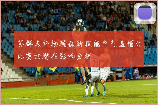 苏群点评杨瀚森新技能空气盖帽对比赛的潜在影响分析