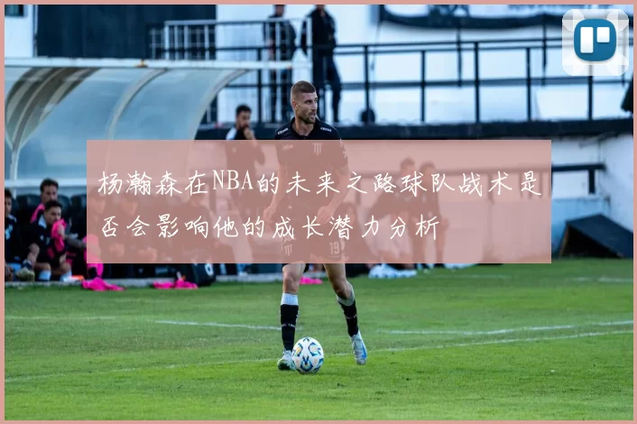 杨瀚森在NBA的未来之路球队战术是否会影响他的成长潜力分析