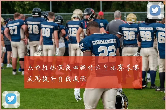 杰伦格林深夜回顾对公牛比赛录像反思提升自我表现