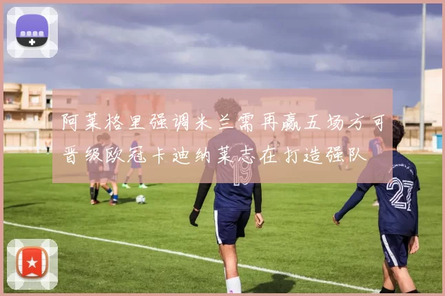 阿莱格里强调米兰需再赢五场方可晋级欧冠卡迪纳莱志在打造强队