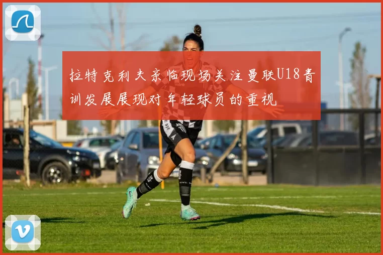 拉特克利夫亲临现场关注曼联U18青训发展展现对年轻球员的重视