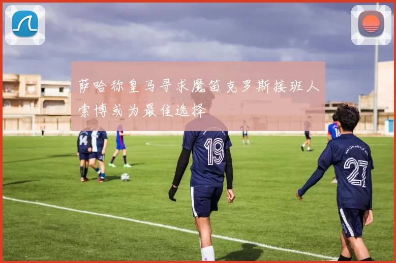 萨哈称皇马寻求魔笛克罗斯接班人索博或为最佳选择