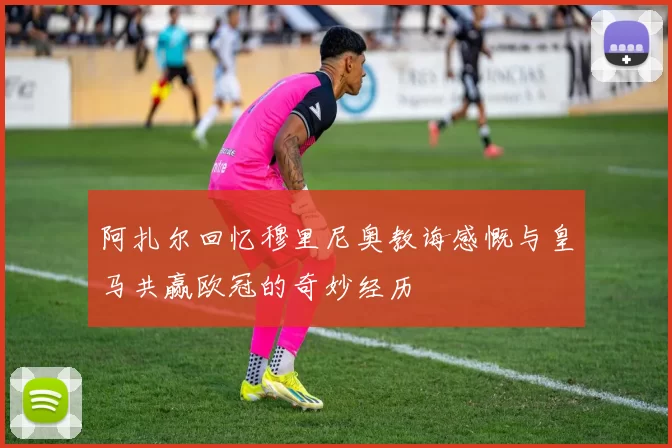 阿扎尔回忆穆里尼奥教诲感慨与皇马共赢欧冠的奇妙经历