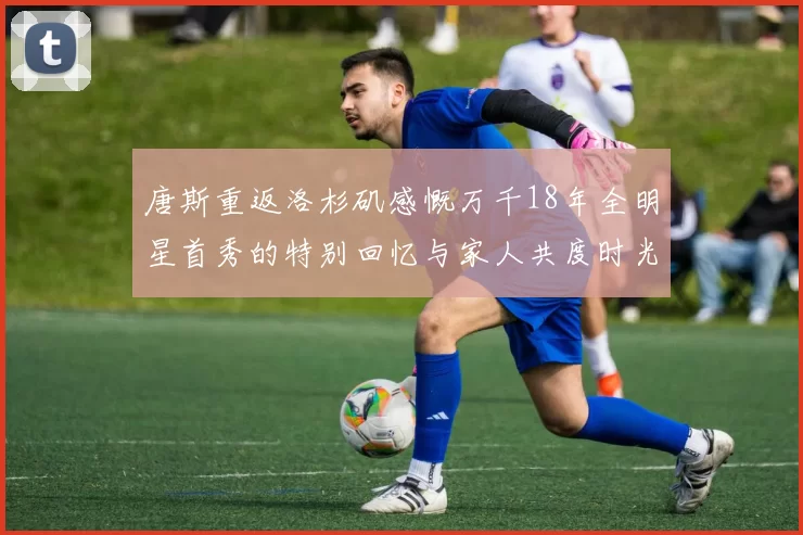 唐斯重返洛杉矶感慨万千18年全明星首秀的特别回忆与家人共度时光