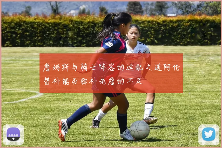 詹姆斯与骑士阵容的适配之道阿伦替补能否弥补老詹的不足