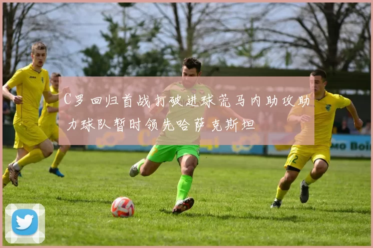 C罗回归首战打破进球荒马内助攻助力球队暂时领先哈萨克斯坦