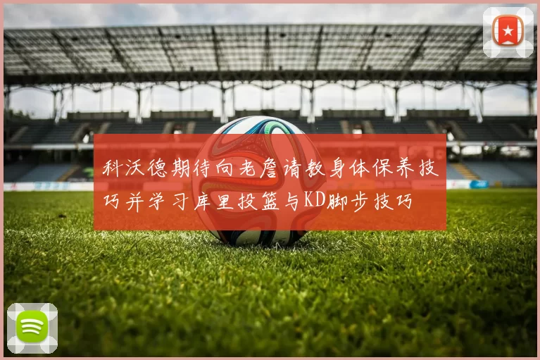 科沃德期待向老詹请教身体保养技巧并学习库里投篮与KD脚步技巧
