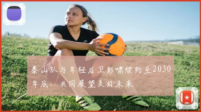 泰山队与年轻后卫彭啸续约至2030年底，共同展望美好未来