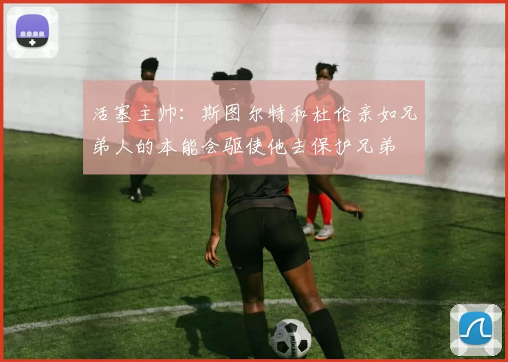 活塞主帅：斯图尔特和杜伦亲如兄弟人的本能会驱使他去保护兄弟