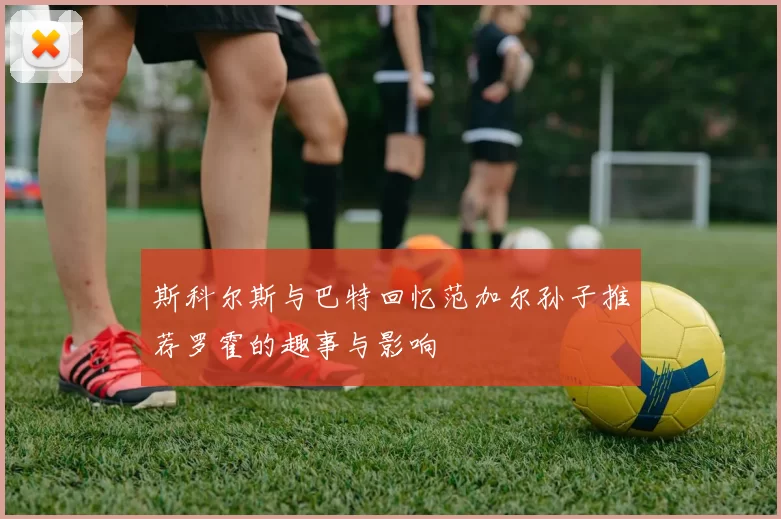 斯科尔斯与巴特回忆范加尔孙子推荐罗霍的趣事与影响