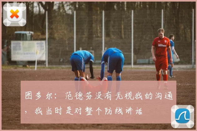 图多尔：范德芬没有无视我的沟通，我当时是对整个防线讲话