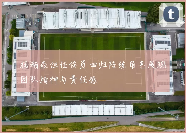 杨瀚森担任伤员回归陪练角色展现团队精神与责任感