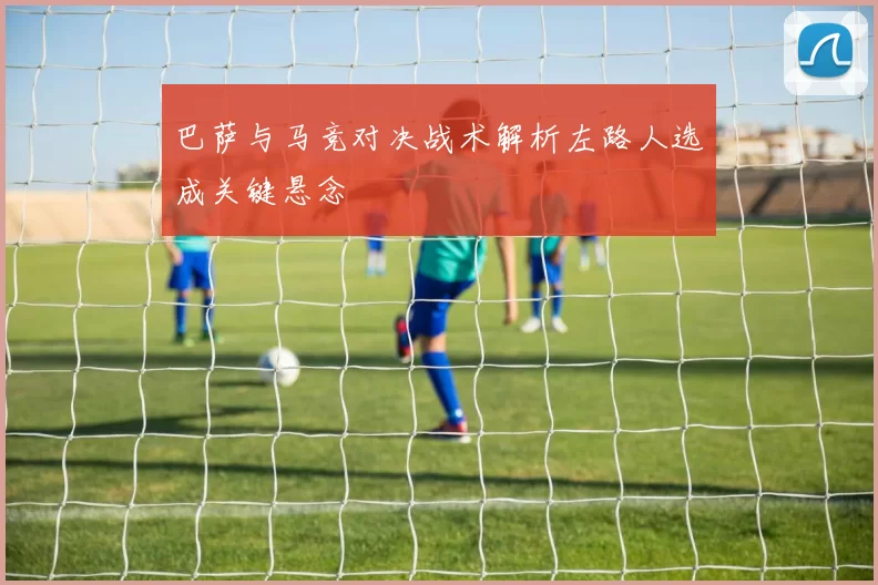 巴萨与马竞对决战术解析左路人选成关键悬念