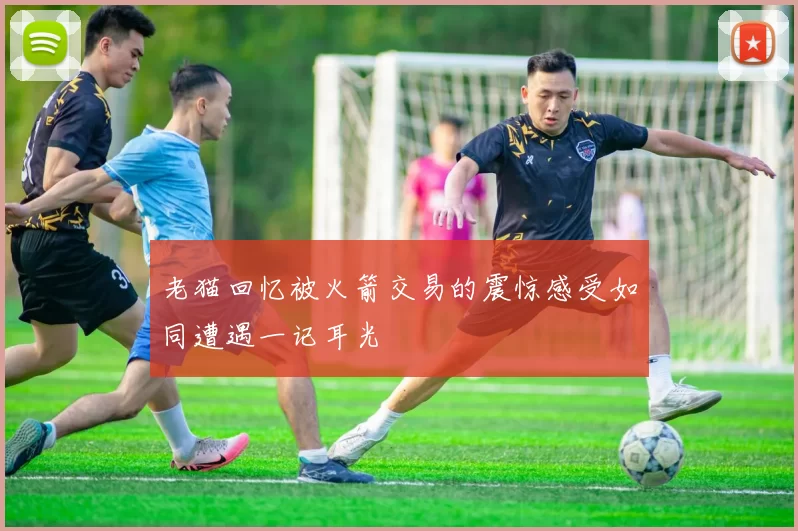老猫回忆被火箭交易的震惊感受如同遭遇一记耳光