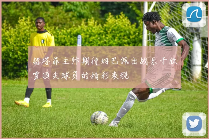 赫塔菲主帅期待姆巴佩出战乐于欣赏顶尖球员的精彩表现