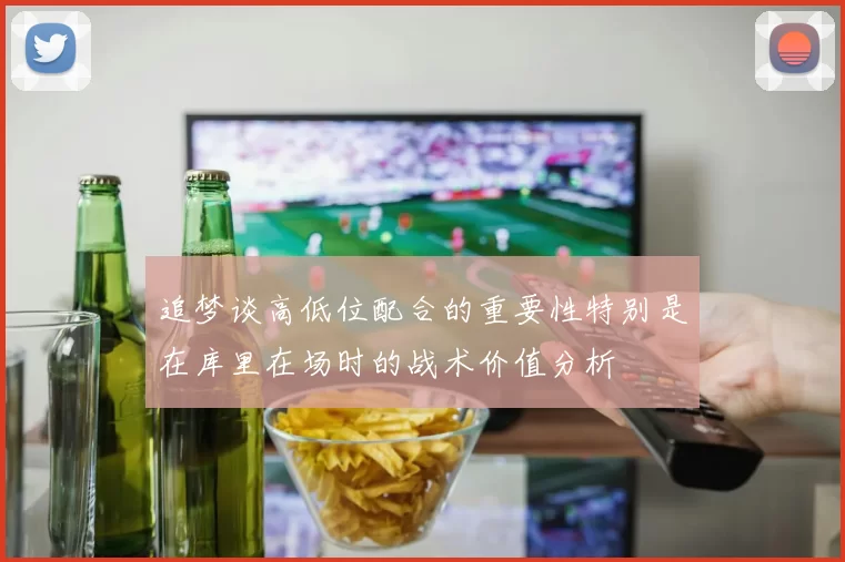 追梦谈高低位配合的重要性特别是在库里在场时的战术价值分析