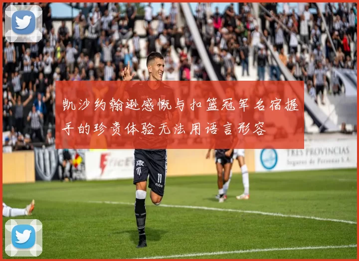 凯沙约翰逊感慨与扣篮冠军名宿握手的珍贵体验无法用语言形容