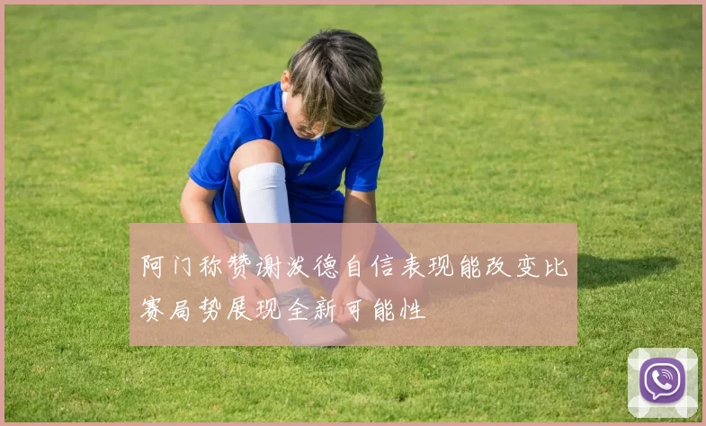 阿门称赞谢泼德自信表现能改变比赛局势展现全新可能性