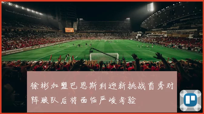 徐彬加盟巴恩斯利迎新挑战首秀对阵狼队后将面临严峻考验