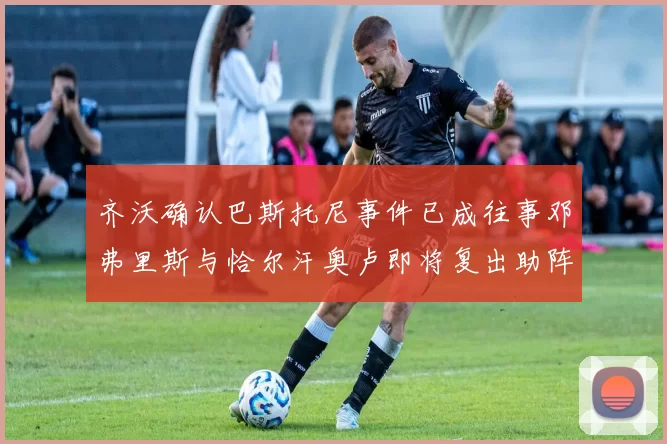 齐沃确认巴斯托尼事件已成往事邓弗里斯与恰尔汗奥卢即将复出助阵