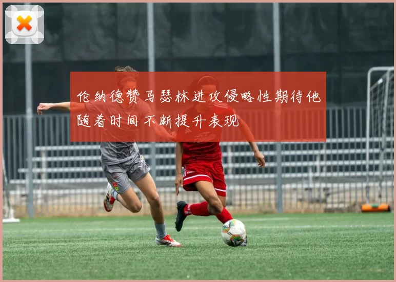 伦纳德赞马瑟林进攻侵略性期待他随着时间不断提升表现
