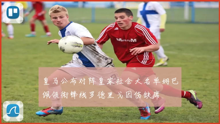皇马公布对阵皇家社会大名单姆巴佩领衔锋线罗德里戈因伤缺席