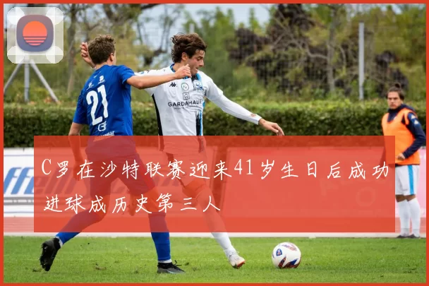 C罗在沙特联赛迎来41岁生日后成功进球成历史第三人