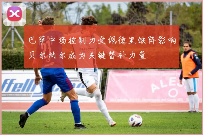 巴萨中场控制力受佩德里缺阵影响贝尔纳尔成为关键替补力量